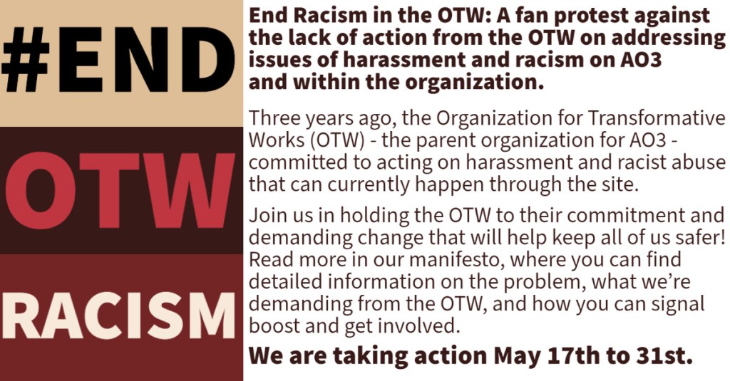 #End OTW Racism in bold colors to the side. Text: End Racism in the OTW: A fan protest against the lack of action from the OTW on addressing issues of harassment and racism on AO3 and within the organization.
Three years ago, the Organization for Transformative Works (OTW) - the parent organization for AO3 - committed to acting on harassment and racist abuse that can currently happen through the site.
Join us in holding the OTW to their commitment and demanding change that will help keep us all safer! Read more in our Call to Action, where you will find detailed information on the problem, what we're demanding from the OTW, and how you can signal boost and get involved.
We are taking action May 17th to 31st.